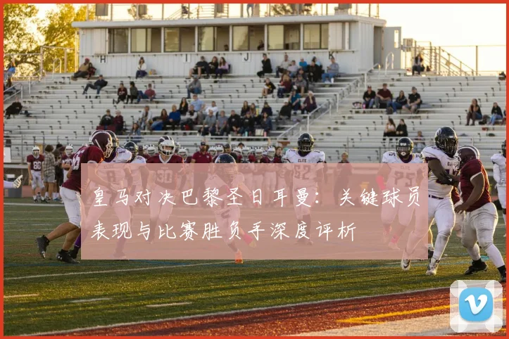 皇马对决巴黎圣日耳曼：关键球员表现与比赛胜负手深度评析