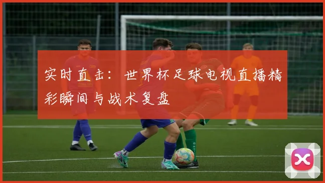 实时直击：世界杯足球电视直播精彩瞬间与战术复盘