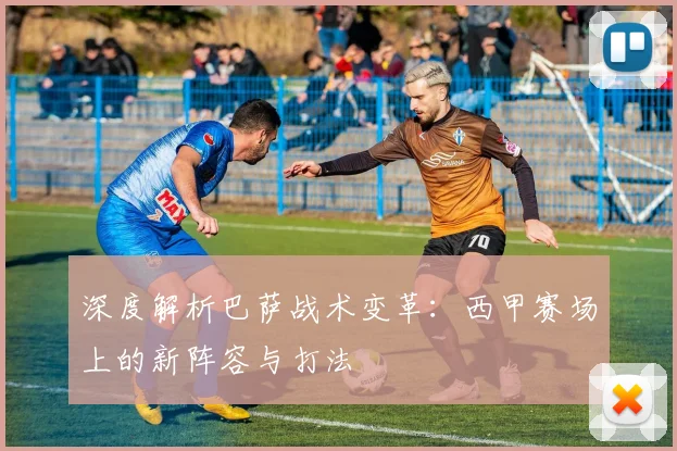 深度解析巴萨战术变革：西甲赛场上的新阵容与打法