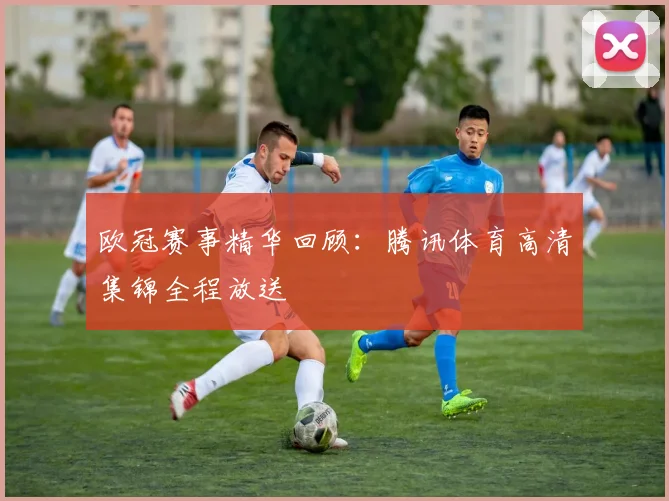 欧冠赛事精华回顾：腾讯体育高清集锦全程放送