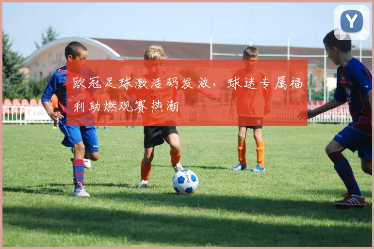 欧冠足球激活码发放，球迷专属福利助燃观赛热潮