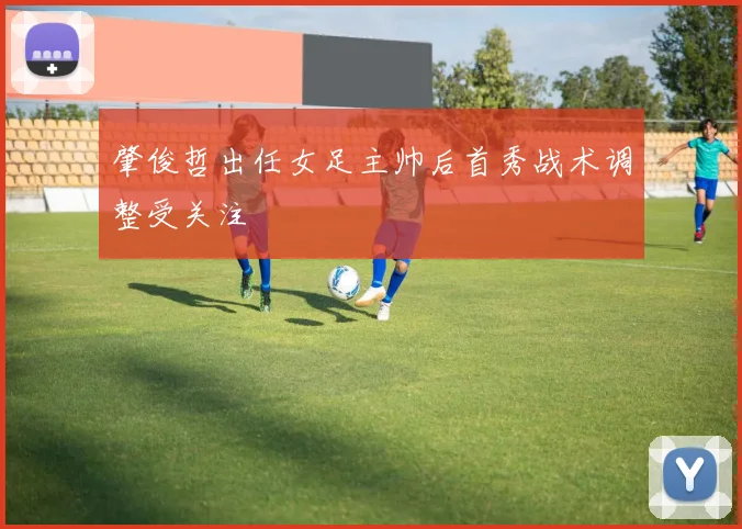 肇俊哲出任女足主帅后首秀战术调整受关注