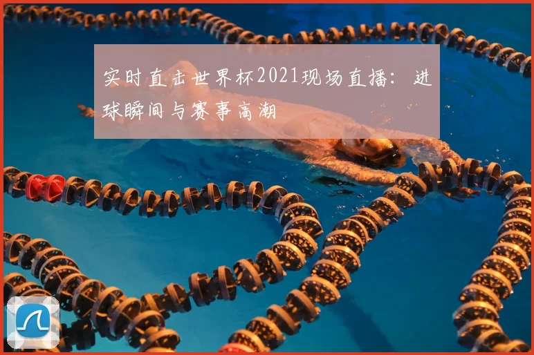 实时直击世界杯2021现场直播：进球瞬间与赛事高潮