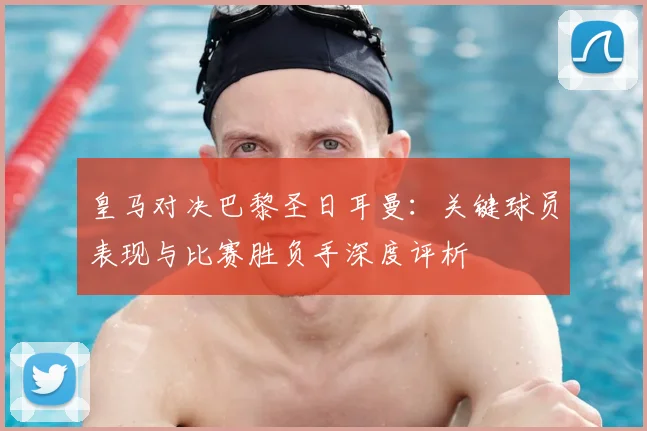 皇马对决巴黎圣日耳曼：关键球员表现与比赛胜负手深度评析