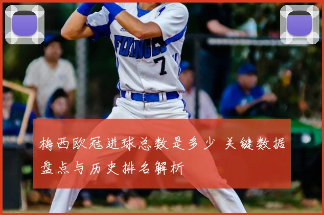 梅西欧冠进球总数是多少 关键数据盘点与历史排名解析