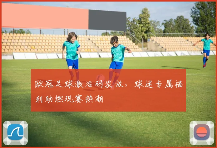 欧冠足球激活码发放，球迷专属福利助燃观赛热潮