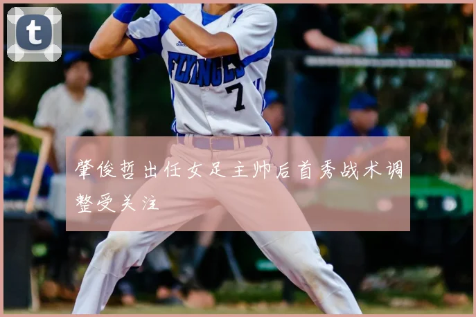 肇俊哲出任女足主帅后首秀战术调整受关注